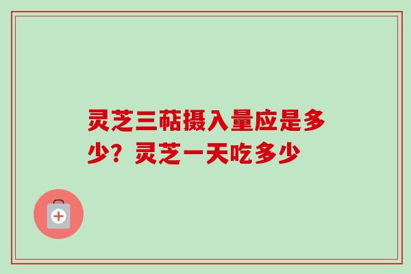 灵芝三萜摄入量应是多少?灵芝一天吃多少 灵芝三萜摄入量应是多少?灵芝一天吃多少