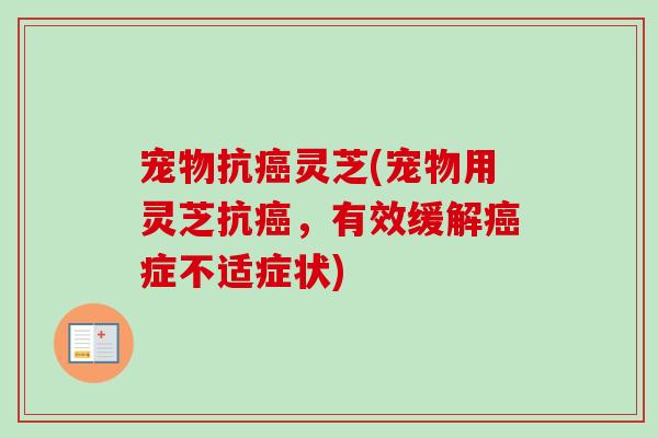 宠物抗灵芝(宠物用灵芝抗，有效缓解症不适症状)