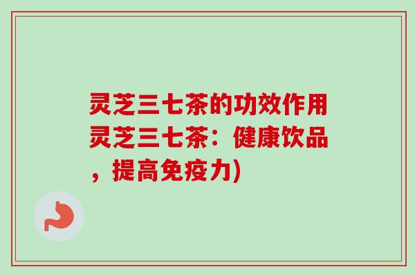 灵芝三七茶的功效作用灵芝三七茶:健康饮品,提高免疫力) 灵芝三七茶的功效作用灵芝三七茶:健康饮品,提高免疫力)