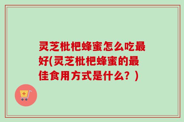 灵芝枇杷蜂蜜怎么吃好(灵芝枇杷蜂蜜的佳食用方式是什么?) 灵芝枇杷蜂蜜怎么吃好(灵芝枇杷蜂蜜的佳食用方式是什么?)