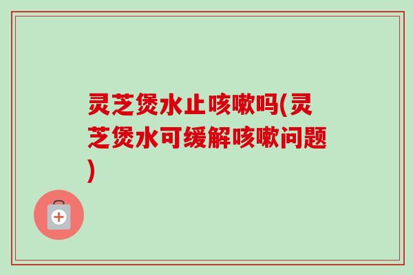 灵芝煲水止吗(灵芝煲水可缓解问题) 灵芝煲水止吗(灵芝煲水可缓解问题)