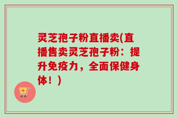 灵芝孢子粉直播卖(直播售卖灵芝孢子粉：提升免疫力，全面保健身体！)