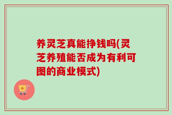 养灵芝真能挣钱吗(灵芝养殖能否成为有利可图的商业模式) 养灵芝真能挣钱吗(灵芝养殖能否成为有利可图的商业模式)