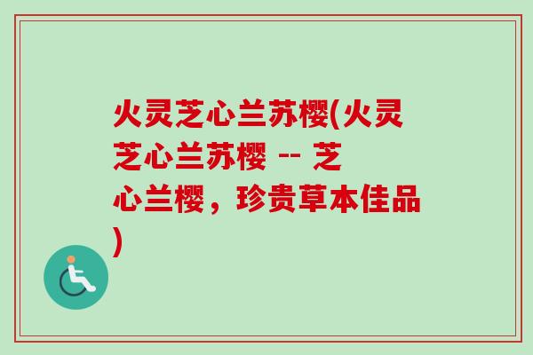 火灵芝心兰苏樱(火灵芝心兰苏樱 -- 芝心兰樱,珍贵草本佳品) 火灵芝心兰苏樱(火灵芝心兰苏樱 -- 芝心兰樱,珍贵草本佳品)