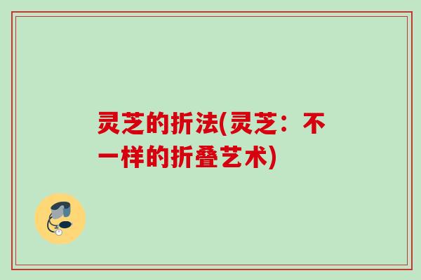 灵芝的折法(灵芝:不一样的折叠艺术) 灵芝的折法(灵芝:不一样的折叠艺术)
