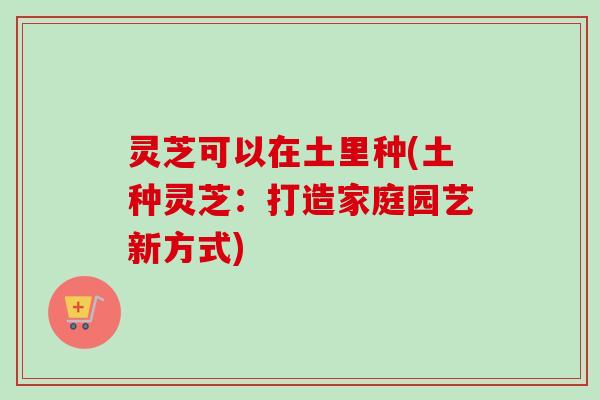 灵芝可以在土里种(土种灵芝：打造家庭园艺新方式)
