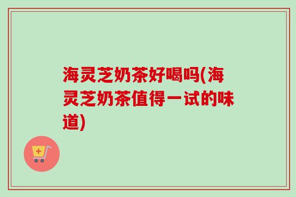 海灵芝奶茶好喝吗(海灵芝奶茶值得一试的味道) 海灵芝奶茶好喝吗(海灵芝奶茶值得一试的味道)