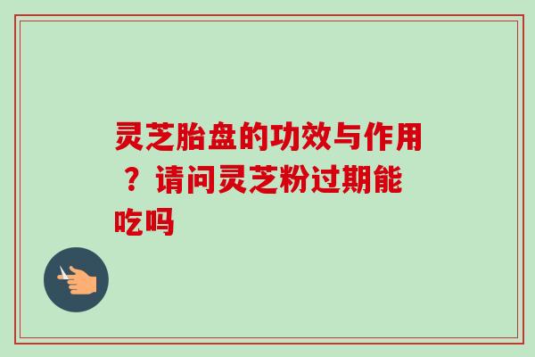 灵芝胎盘的功效与作用 ？请问灵芝粉过期能吃吗