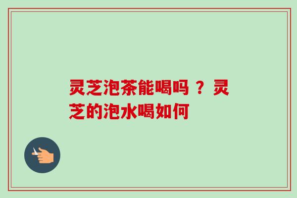 灵芝泡茶能喝吗 ?灵芝的泡水喝如何 灵芝泡茶能喝吗 ?灵芝的泡水喝如何