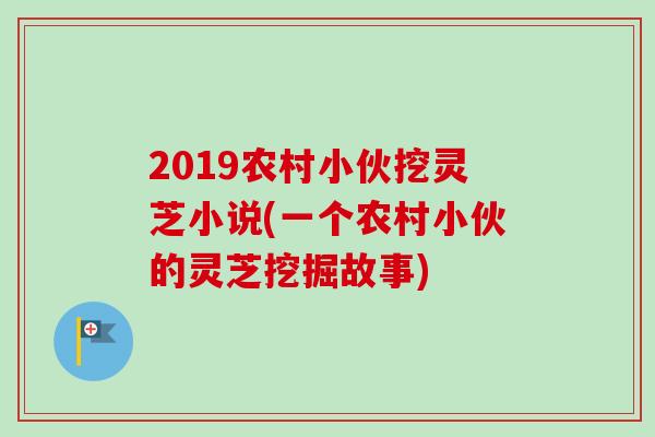 2019农村小伙挖灵芝小说(一个农村小伙的灵芝挖掘故事) 2019农村小伙挖灵芝小说(一个农村小伙的灵芝挖掘故事)