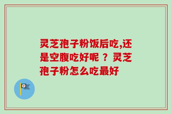 灵芝孢子粉饭后吃,还是空腹吃好呢 ?灵芝孢子粉怎么吃好 灵芝孢子粉饭后吃,还是空腹吃好呢 ?灵芝孢子粉怎么吃好