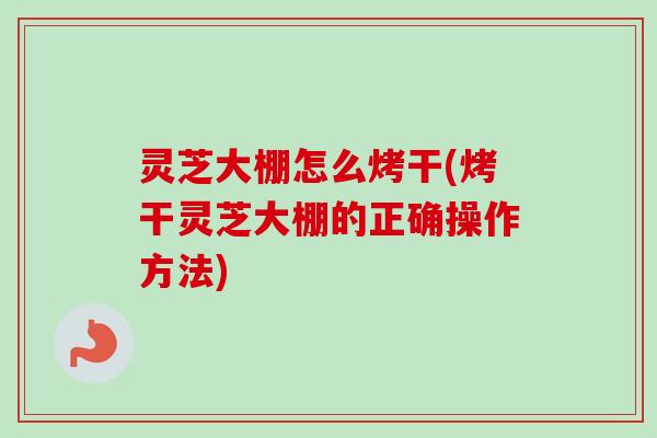 灵芝大棚怎么烤干(烤干灵芝大棚的正确操作方法)
