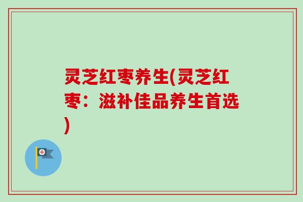灵芝红枣养生(灵芝红枣:滋补佳品养生首选) 灵芝红枣养生(灵芝红枣:滋补佳品养生首选)