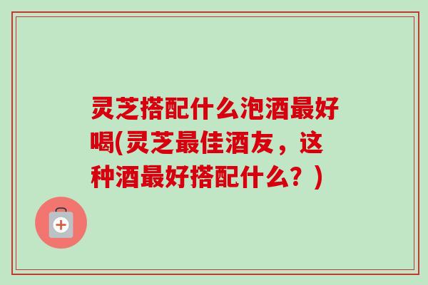 灵芝搭配什么泡酒好喝(灵芝佳酒友,这种酒好搭配什么?) 灵芝搭配什么泡酒好喝(灵芝佳酒友,这种酒好搭配什么?)
