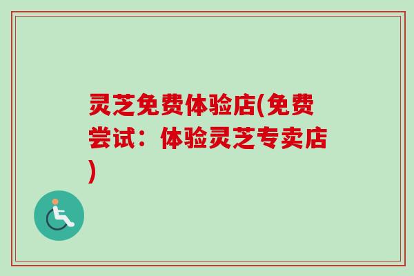 灵芝免费体验店(免费尝试:体验灵芝专卖店) 灵芝免费体验店(免费尝试:体验灵芝专卖店)
