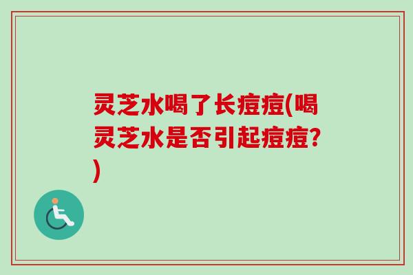 灵芝水喝了长痘痘(喝灵芝水是否引起痘痘?) 灵芝水喝了长痘痘(喝灵芝水是否引起痘痘?)