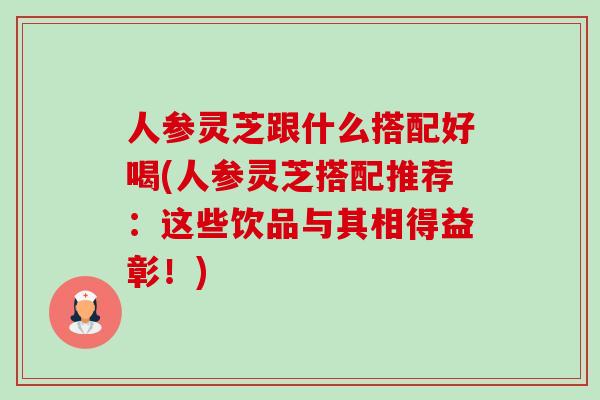 人参灵芝跟什么搭配好喝(人参灵芝搭配推荐:这些饮品与其相得益彰!) 人参灵芝跟什么搭配好喝(人参灵芝搭配推荐:这些饮品与其相得益彰!)