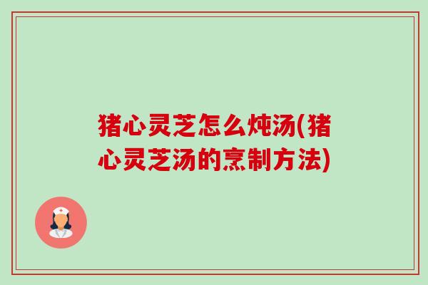 猪心灵芝怎么炖汤(猪心灵芝汤的烹制方法)