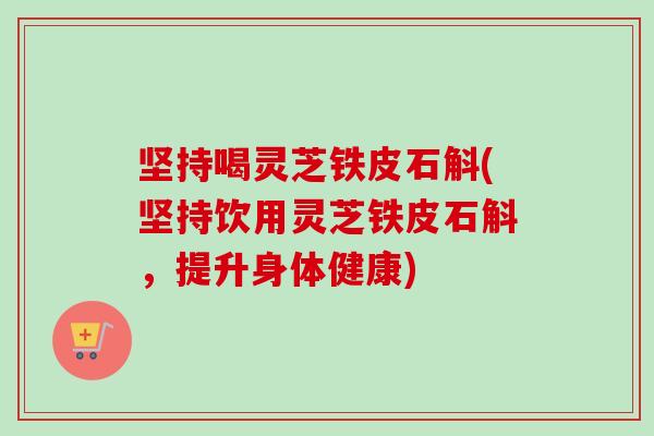 坚持喝灵芝铁皮石斛(坚持饮用灵芝铁皮石斛,提升身体健康) 坚持喝灵芝铁皮石斛(坚持饮用灵芝铁皮石斛,提升身体健康)