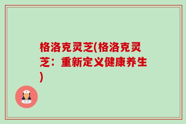 格洛克灵芝(格洛克灵芝:重新定义健康养生) 格洛克灵芝(格洛克灵芝:重新定义健康养生)