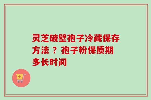 灵芝破壁孢子冷藏保存方法 ?孢子粉保质期多长时间 灵芝破壁孢子冷藏保存方法 ?孢子粉保质期多长时间