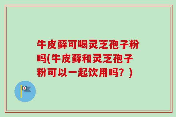 牛皮藓可喝灵芝孢子粉吗(牛皮藓和灵芝孢子粉可以一起饮用吗？)
