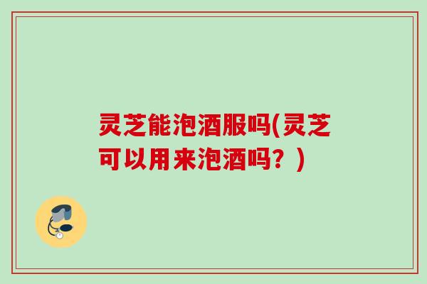 灵芝能泡酒服吗(灵芝可以用来泡酒吗?) 灵芝能泡酒服吗(灵芝可以用来泡酒吗?)