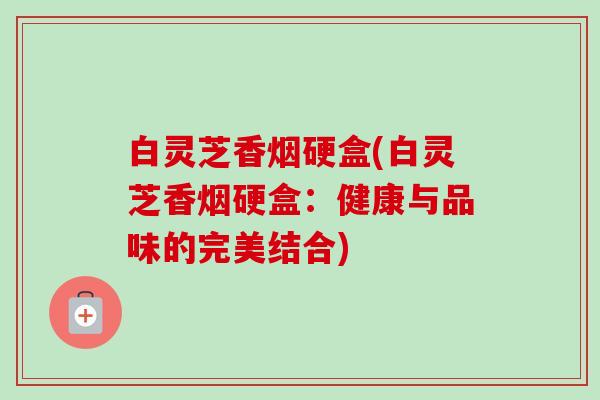 白灵芝香烟硬盒(白灵芝香烟硬盒：健康与品味的完美结合)