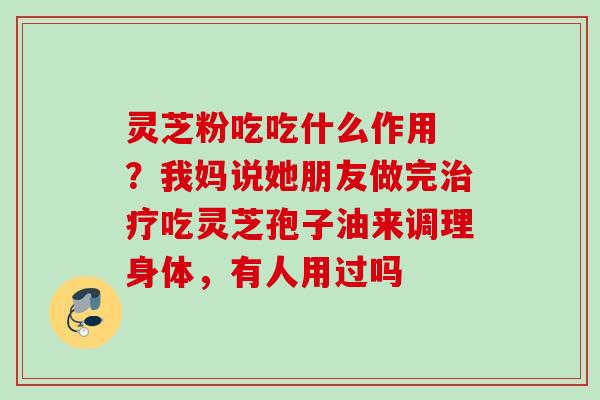 灵芝粉吃吃什么作用 ?我妈说她朋友做完吃灵芝孢子油来调理身体,有人用过吗 灵芝粉吃吃什么作用 ?我妈说她朋友做完吃灵芝孢子油来调理身体,有人用过吗