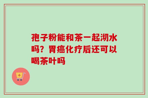 孢子粉能和茶一起沏水吗?胃后还可以喝茶叶吗 孢子粉能和茶一起沏水吗?胃后还可以喝茶叶吗