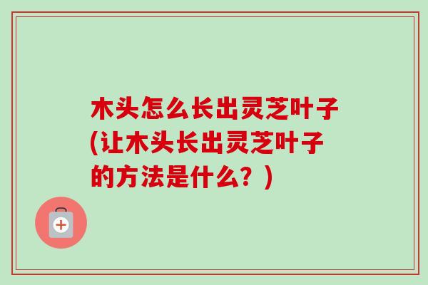 木头怎么长出灵芝叶子(让木头长出灵芝叶子的方法是什么?) 木头怎么长出灵芝叶子(让木头长出灵芝叶子的方法是什么?)