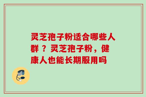 灵芝孢子粉适合哪些人群 ?灵芝孢子粉,健康人也能长期服用吗 灵芝孢子粉适合哪些人群 ?灵芝孢子粉,健康人也能长期服用吗