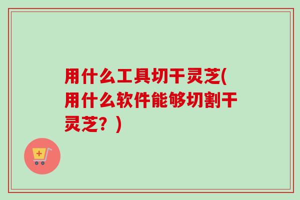 用什么工具切干灵芝(用什么软件能够切割干灵芝?) 用什么工具切干灵芝(用什么软件能够切割干灵芝?)