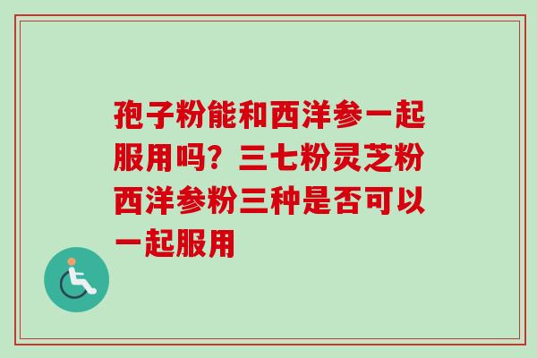 孢子粉能和西洋参一起服用吗?三七粉灵芝粉西洋参粉三种是否可以一起服用 孢子粉能和西洋参一起服用吗?三七粉灵芝粉西洋参粉三种是否可以一起服用