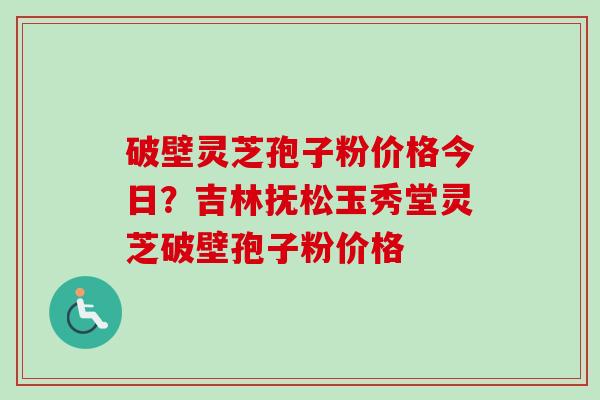 破壁灵芝孢子粉价格今日？吉林抚松玉秀堂灵芝破壁孢子粉价格