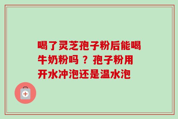 喝了灵芝孢子粉后能喝牛奶粉吗 ？孢子粉用开水冲泡还是温水泡