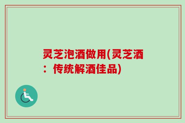 灵芝泡酒做用(灵芝酒：传统解酒佳品)