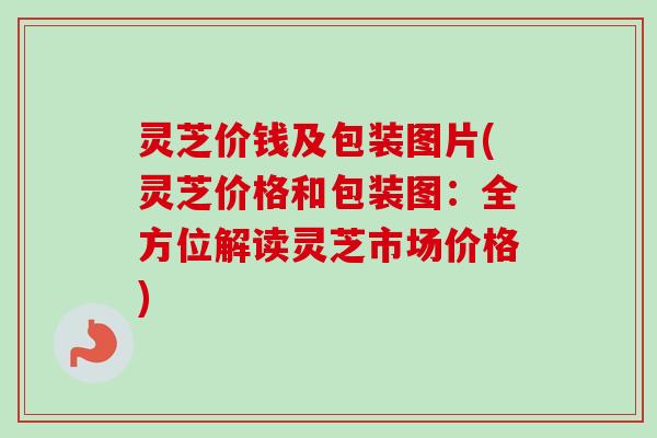 灵芝价钱及包装图片(灵芝价格和包装图:全方位解读灵芝市场价格) 灵芝价钱及包装图片(灵芝价格和包装图:全方位解读灵芝市场价格)
