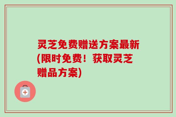 灵芝免费赠送方案新(限时免费!获取灵芝赠品方案) 灵芝免费赠送方案新(限时免费!获取灵芝赠品方案)
