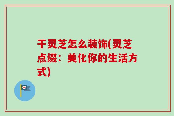 干灵芝怎么装饰(灵芝点缀:美化你的生活方式) 干灵芝怎么装饰(灵芝点缀:美化你的生活方式)