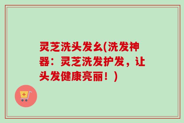 灵芝洗头发幺(洗发神器:灵芝洗发护发,让头发健康亮丽!) 灵芝洗头发幺(洗发神器:灵芝洗发护发,让头发健康亮丽!)