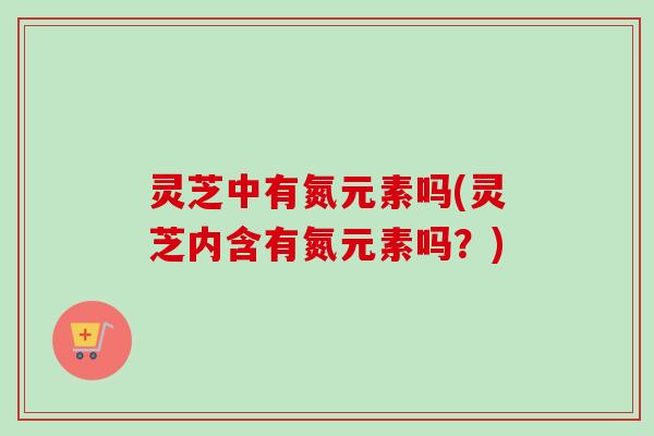 灵芝中有氮元素吗(灵芝内含有氮元素吗?) 灵芝中有氮元素吗(灵芝内含有氮元素吗?)