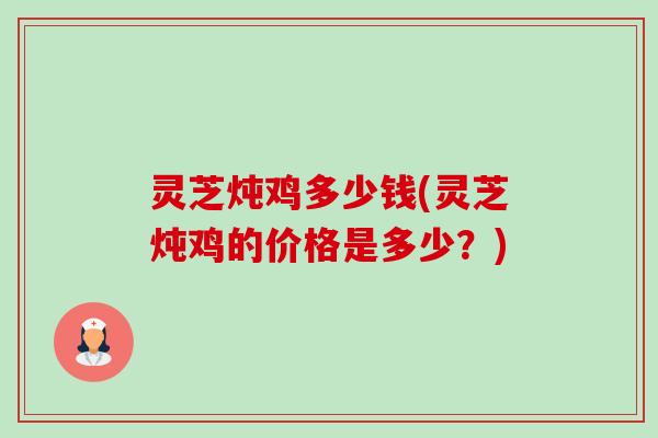 灵芝炖鸡多少钱(灵芝炖鸡的价格是多少?) 灵芝炖鸡多少钱(灵芝炖鸡的价格是多少?)