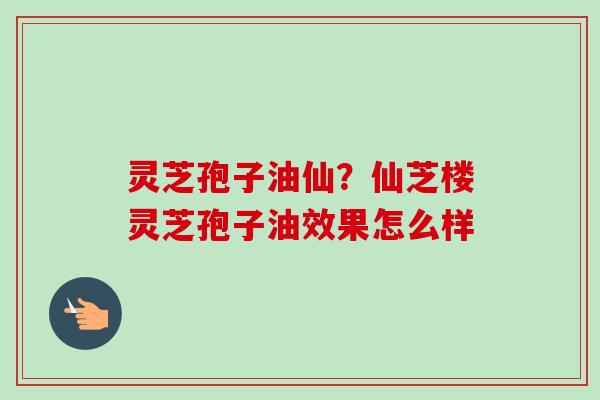灵芝孢子油仙?仙芝楼灵芝孢子油效果怎么样 灵芝孢子油仙?仙芝楼灵芝孢子油效果怎么样