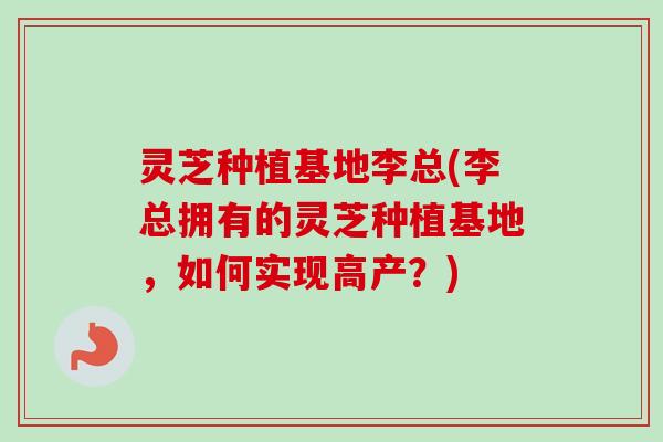 灵芝种植基地李总(李总拥有的灵芝种植基地,如何实现高产?) 灵芝种植基地李总(李总拥有的灵芝种植基地,如何实现高产?)