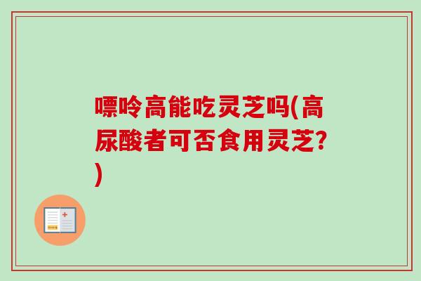 嘌呤高能吃灵芝吗(高尿酸者可否食用灵芝?) 嘌呤高能吃灵芝吗(高尿酸者可否食用灵芝?)