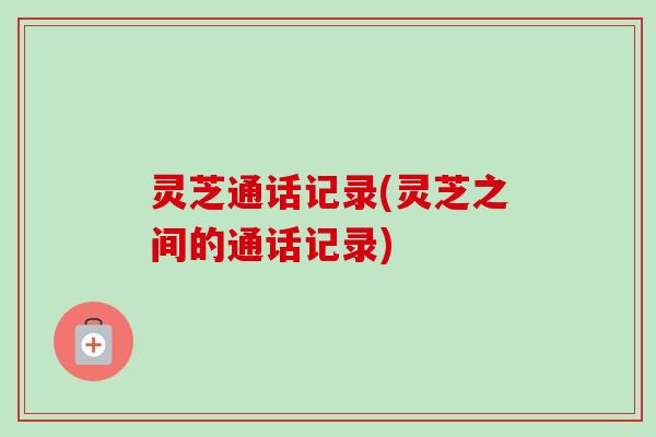 灵芝通话记录(灵芝之间的通话记录) 灵芝通话记录(灵芝之间的通话记录)