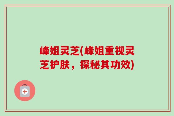 峰姐灵芝(峰姐重视灵芝护肤，探秘其功效)