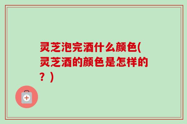 灵芝泡完酒什么颜色(灵芝酒的颜色是怎样的？)