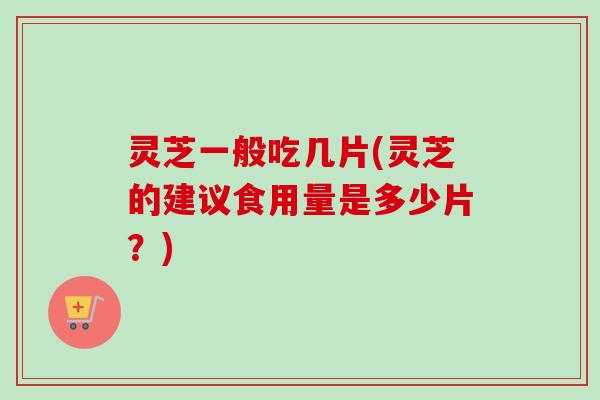 灵芝一般吃几片(灵芝的建议食用量是多少片?) 灵芝一般吃几片(灵芝的建议食用量是多少片?)